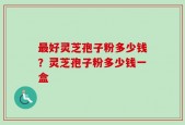最好灵芝孢子粉多少钱？灵芝孢子粉多少钱一盒