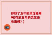 存放了五年的灵芝能用吗(存放五年的灵芝还有用吗？)