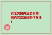 灵芝煲鹅肉汤怎么做(鹅肉灵芝汤的制作方法)
