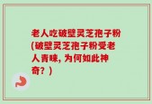 老人吃破壁灵芝孢子粉(破壁灵芝孢子粉受老人青睐, 为何如此神奇？)
