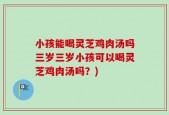小孩能喝灵芝鸡肉汤吗三岁三岁小孩可以喝灵芝鸡肉汤吗？)
