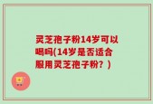 灵芝孢子粉14岁可以喝吗(14岁是否适合服用灵芝孢子粉？)