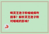 喝灵芝孢子粉喉咙痒咋回事？解析灵芝孢子粉对喉咙的影响？
