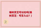 椿树灵芝可以吃吗(椿树灵芝：可否入口？)
