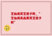 芝仙阁灵芝孢子粉_“芝仙阁高品质灵芝孢子粉”