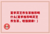 夏季灵芝养生茶推荐喝什么(夏季推荐喝灵芝养生茶，增强健康！)