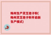 梅州生产灵芝孢子粉(梅州灵芝孢子粉开启新生产模式)