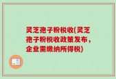 灵芝孢子粉税收(灵芝孢子粉税收政策发布，企业需缴纳所得税)