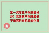 紫一灵芝孢子粉胶囊长沙？灵芝孢子粉胶囊是不是真的有抗癌的作用