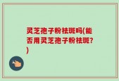 灵芝孢子粉祛斑吗(能否用灵芝孢子粉祛斑？)