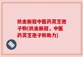 抗击新冠中医药灵芝孢子粉(抗击新冠，中医药灵芝孢子粉助力)