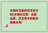 无锡科芝堂的灵芝孢子粉(无锡科芝堂：卓越品质，灵芝孢子粉助您健康长寿)