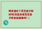 喝完酒吃了灵芝孢子粉好吗(饮后食用灵芝孢子粉有益健康吗？)