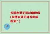 长柄赤灵芝可以磨粉吗(长柄赤灵芝可否制成粉末？)
