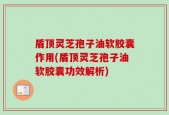 盾顶灵芝孢子油软胶囊作用(盾顶灵芝孢子油软胶囊功效解析)