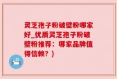 灵芝孢子粉破壁粉哪家好_优质灵芝孢子粉破壁粉推荐：哪家品牌值得信赖？)