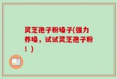 灵芝孢子粉嗓子(强力养嗓，试试灵芝孢子粉！)