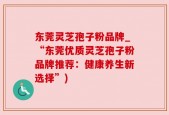 东莞灵芝孢子粉品牌_“东莞优质灵芝孢子粉品牌推荐：健康养生新选择”)