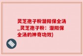 灵芝孢子粉潜阳保全汤_灵芝孢子粉：潜阳保全汤的神奇功效)