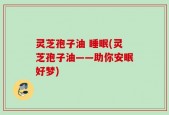 灵芝孢子油 睡眠(灵芝孢子油——助你安眠好梦)
