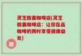 灵芝胶囊咖啡店(灵芝胶囊咖啡店：让你在品咖啡的同时享受健康益处)