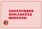 云南卖灵芝的直播间是真的吗(云南卖灵芝直播间真实性存疑)
