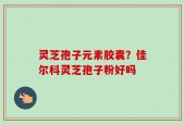 灵芝孢子元素胶囊？佳尔科灵芝孢子粉好吗