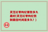 灵芝红枣枸杞要熬多久最好(灵芝红枣枸杞熬制最佳时间是多久？)