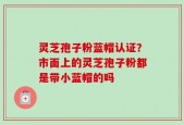 灵芝孢子粉蓝帽认证？市面上的灵芝孢子粉都是带小蓝帽的吗