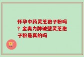 怀孕中药灵芝孢子粉吗？金奥力牌破壁灵芝孢子粉是真的吗