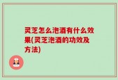 灵芝怎么泡酒有什么效果(灵芝泡酒的功效及方法)