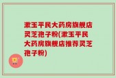 漱玉平民大药房旗舰店灵芝孢子粉(漱玉平民大药房旗舰店推荐灵芝孢子粉)