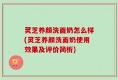 灵芝养颜洗面奶怎么样(灵芝养颜洗面奶使用效果及评价简析)