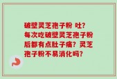 破壁灵芝孢子粉 吐？每次吃破壁灵芝孢子粉后都有点肚子痛？灵芝孢子粉不易消化吗？