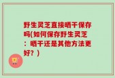 野生灵芝直接晒干保存吗(如何保存野生灵芝：晒干还是其他方法更好？)