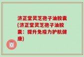 济正堂灵芝孢子油胶囊(济正堂灵芝孢子油胶囊：提升免疫力护航健康)