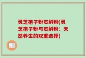 灵芝孢子粉石斛粉(灵芝孢子粉与石斛粉：天然养生的双重选择)