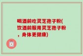 喝酒前吃灵芝孢子粉(饮酒前服用灵芝孢子粉，身体更健康)