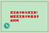 灵芝孢子粉与灵芝茶？破壁灵芝孢子粉是溶于水的吗