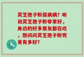 灵芝孢子粉尿病病？听说灵芝孢子粉非常好，身边的好多朋友都在吃，想问问灵芝孢子粉究竟有多好？