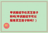 甲状腺结节吃灵芝孢子粉吗(甲状腺结节可以服用灵芝孢子粉吗？)