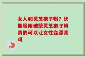 女人和灵芝孢子粉？长期服用破壁灵芝孢子粉真的可以让女性变漂亮吗