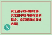 灵芝孢子粉和椴树蜜(灵芝孢子粉与椴树蜜的结合：自然健康的良好选择)