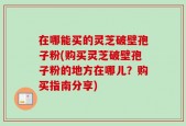 在哪能买的灵芝破壁孢子粉(购买灵芝破壁孢子粉的地方在哪儿？购买指南分享)