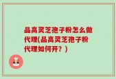 品高灵芝孢子粉怎么做代理(品高灵芝孢子粉代理如何开？)