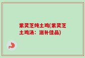 紫灵芝炖土鸡(紫灵芝土鸡汤：滋补佳品)