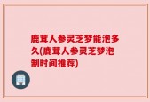 鹿茸人参灵芝梦能泡多久(鹿茸人参灵芝梦泡制时间推荐)