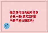 黑灵芝何首乌精华液多少钱一瓶(黑灵芝何首乌精华液价格查询)