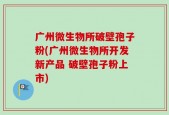 广州微生物所破壁孢子粉(广州微生物所开发新产品 破壁孢子粉上市)