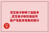 灵芝孢子粉喝了后屁多_灵芝孢子粉饮用后可能产生屁多现象的探讨